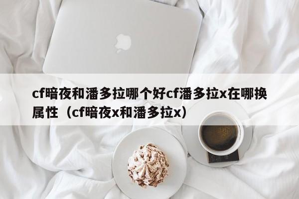 cf暗夜和潘多拉哪个好cf潘多拉x在哪换属性（cf暗夜x和潘多拉x）