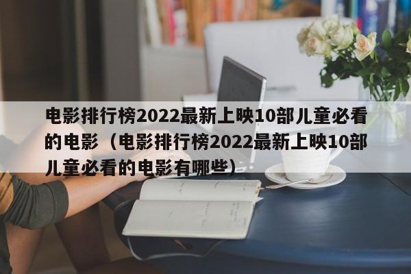 电影排行榜2022最新上映10部儿童必看的电影（电影排行榜2022最新上映10部儿童必看的电影有哪些）
