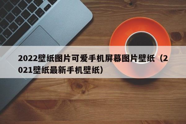 2022壁纸图片可爱手机屏幕图片壁纸（2021壁纸最新手机壁纸）