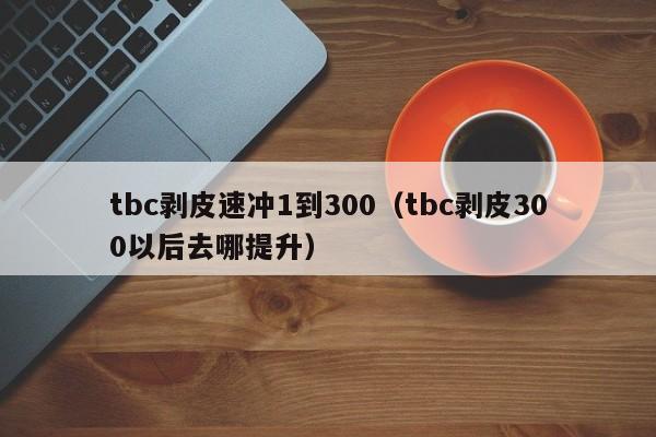 tbc剥皮速冲1到300（tbc剥皮300以后去哪提升）