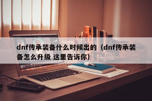 dnf传承装备什么时候出的（dnf传承装备怎么升级 这里告诉你）