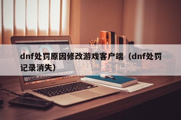 dnf处罚原因修改游戏客户端（dnf处罚记录消失）
