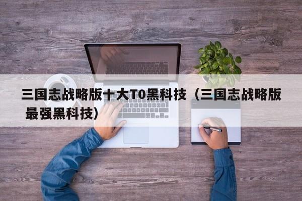 三国志战略版十大T0黑科技（三国志战略版 最强黑科技）