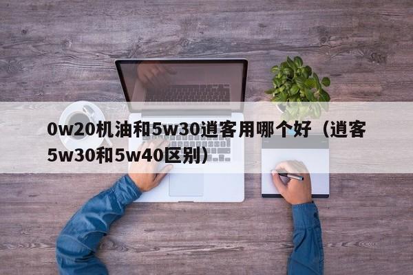 0w20机油和5w30逍客用哪个好（逍客5w30和5w40区别）