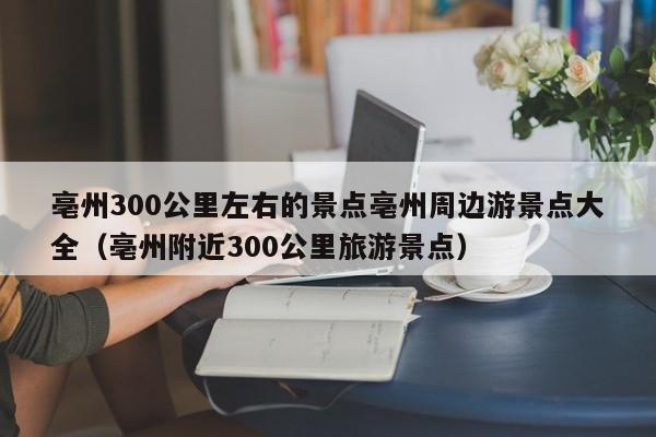 亳州300公里左右的景点亳州周边游景点大全（亳州附近300公里旅游景点）