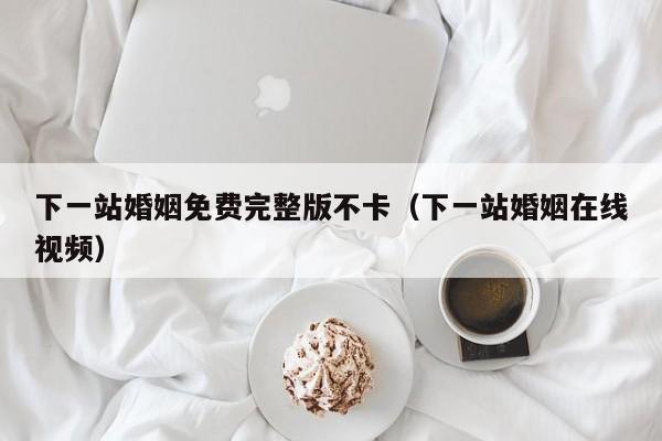 下一站婚姻免费完整版不卡(下一站婚姻在线视频)