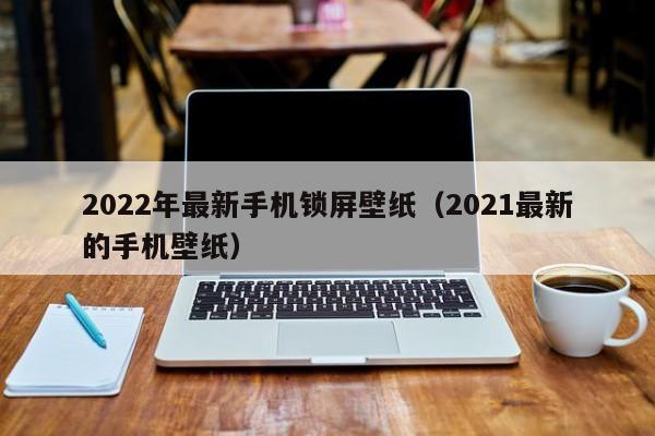 2022年最新手机锁屏壁纸（2021最新的手机壁纸）