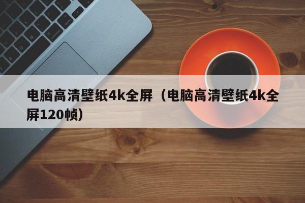 电脑高清壁纸4k全屏(电脑高清壁纸4k全屏120帧)