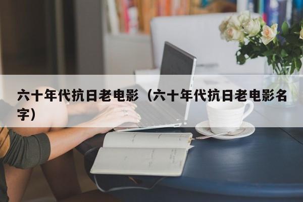六十年代抗日老电影（六十年代抗日老电影名字）