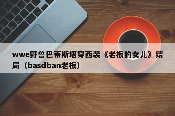 wwe野兽巴蒂斯塔穿西装《老板的女儿》结局(basdban老板)