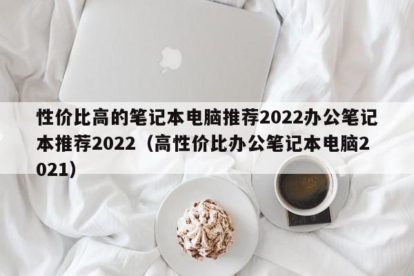 性价比高的笔记本电脑推荐2022办公笔记本推荐2022（高性价比办公笔记本电脑2021）