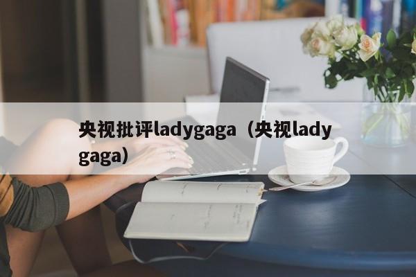 央视批评ladygaga（央视lady gaga）