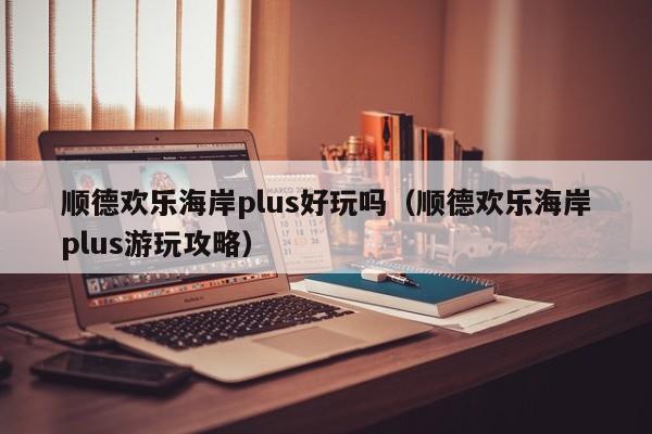 顺德欢乐海岸plus好玩吗（顺德欢乐海岸plus游玩攻略）