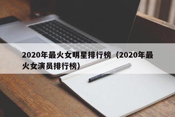 2020年最火女明星排行榜(2020年最火女演员排行榜)