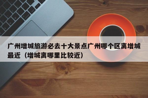 广州增城旅游必去十大景点广州哪个区离增城最近（增城离哪里比较近）