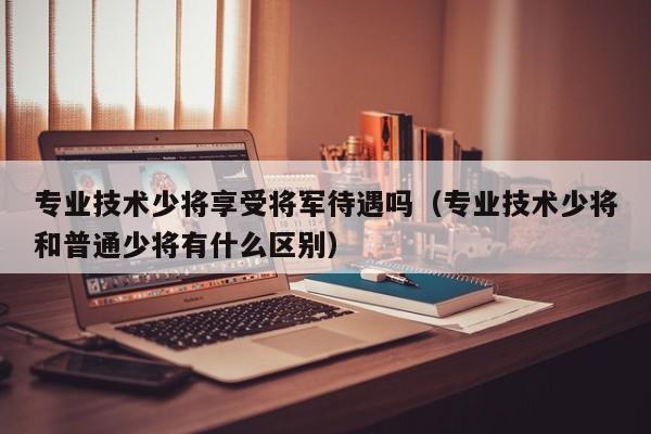 专业技术少将享受将军待遇吗（专业技术少将和普通少将有什么区别）