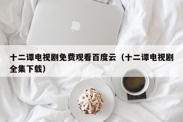 十二谭电视剧免费观看百度云（十二谭电视剧全集下载）