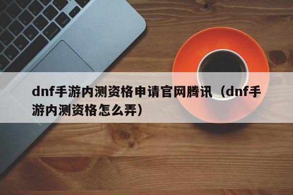 dnf手游内测资格申请官网腾讯（dnf手游内测资格怎么弄）