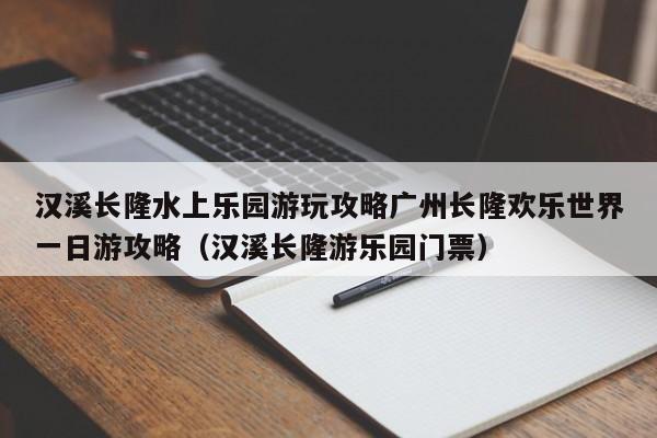 汉溪长隆水上乐园游玩攻略广州长隆欢乐世界一日游攻略（汉溪长隆游乐园门票）