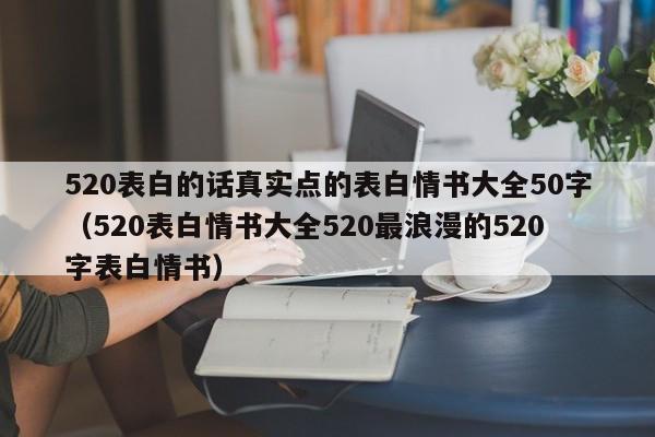 520表白的话真实点的表白情书大全50字（520表白情书大全520最浪漫的520字表白情书）