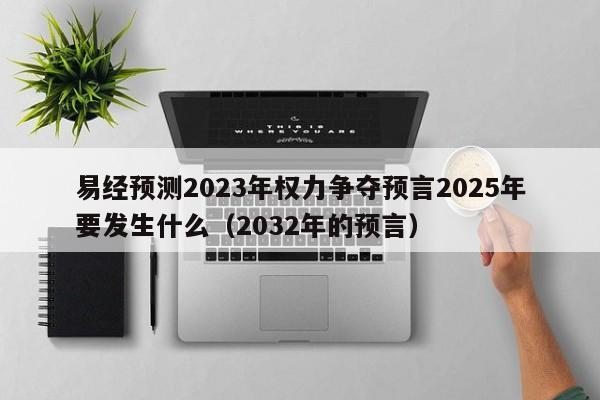 易经预测2023年权力争夺预言2025年要发生什么（2032年的预言）