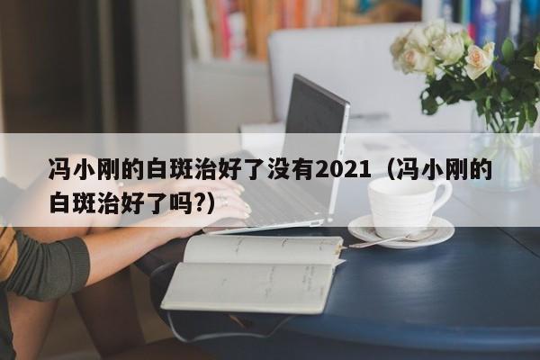 冯小刚的白斑治好了没有2021（冯小刚的白斑治好了吗?）