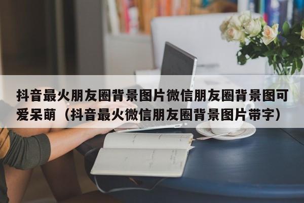 抖音最火朋友圈背景图片微信朋友圈背景图可爱呆萌（抖音最火微信朋友圈背景图片带字）