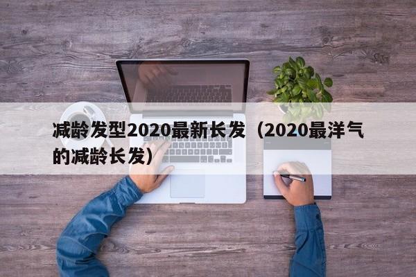 减龄发型2020最新长发（2020最洋气的减龄长发）