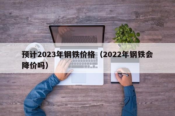 预计2023年钢铁价格(2022年钢铁会降价吗)