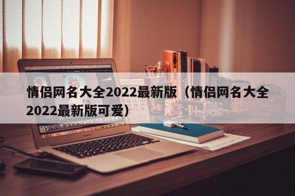 情侣网名大全2022最新版(情侣网名大全2022最新版可爱)