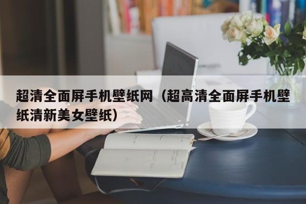 超清全面屏手机壁纸网（超高清全面屏手机壁纸清新美女壁纸）
