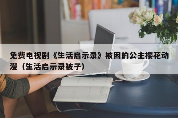 免费电视剧《生活启示录》被困的公主樱花动漫（生活启示录被子）