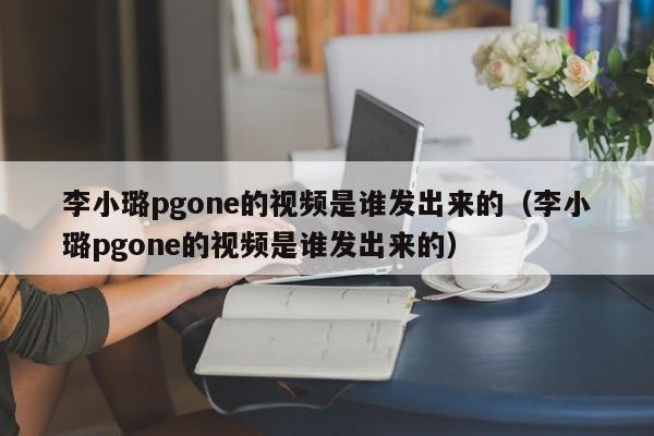 李小璐pgone的视频是谁发出来的（李小璐pgone的视频是谁发出来的）