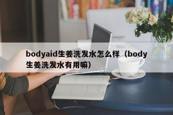bodyaid生姜洗发水怎么样(body生姜洗发水有用嘛)