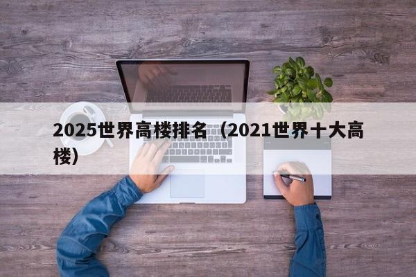 2025世界高楼排名（2021世界十大高楼）
