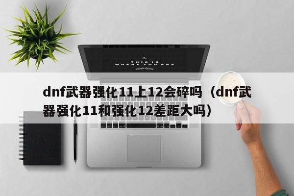 dnf武器强化11上12会碎吗（dnf武器强化11和强化12差距大吗）