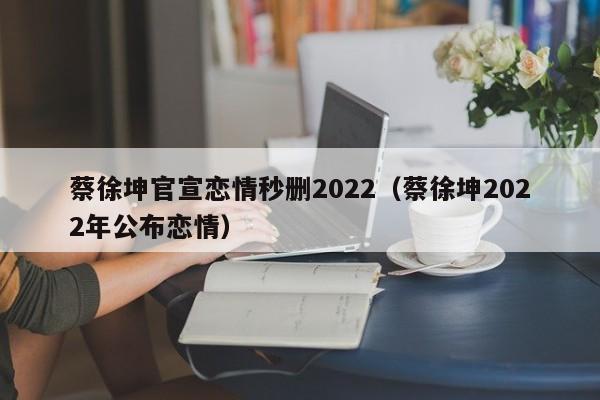 蔡徐坤官宣恋情秒删2022（蔡徐坤2022年公布恋情）