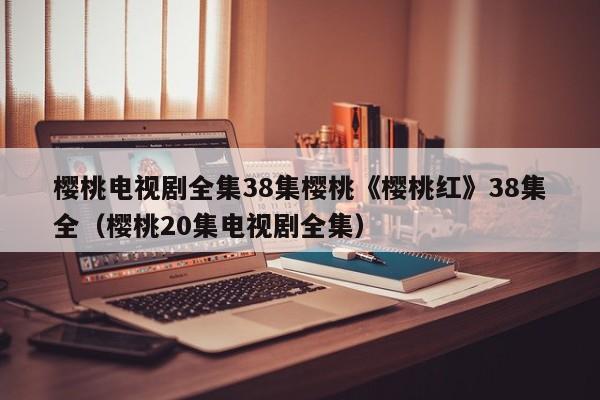 樱桃电视剧全集38集樱桃《樱桃红》38集全（樱桃20集电视剧全集）