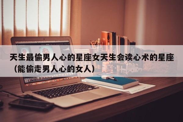 天生最偷男人心的星座女天生会读心术的星座（能偷走男人心的女人）