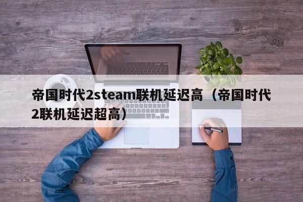 帝国时代2steam联机延迟高（帝国时代2联机延迟超高）