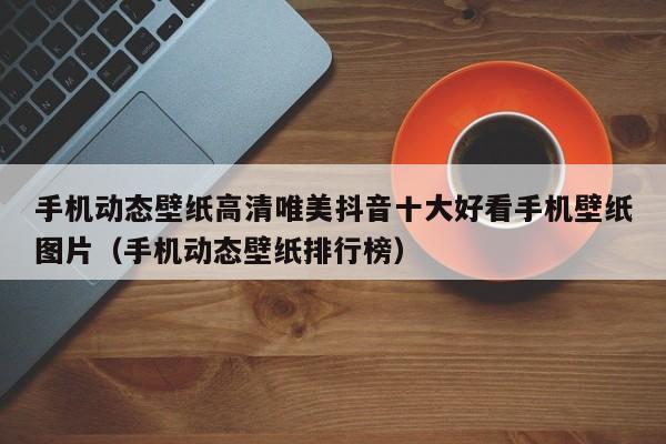 手机动态壁纸高清唯美抖音十大好看手机壁纸图片（手机动态壁纸排行榜）