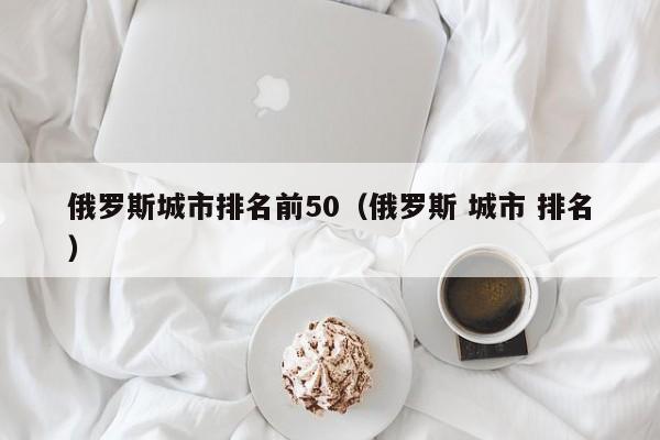 俄罗斯城市排名前50(俄罗斯 城市 排名)