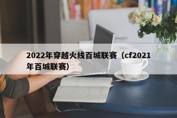 2022年穿越火线百城联赛（cf2021年百城联赛）