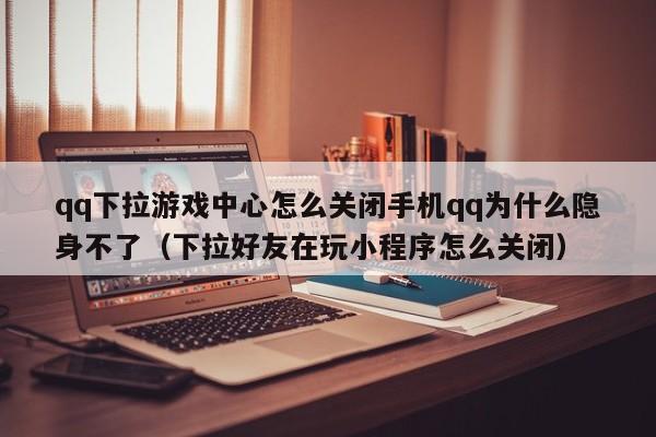qq下拉游戏中心怎么关闭手机qq为什么隐身不了（下拉好友在玩小程序怎么关闭）