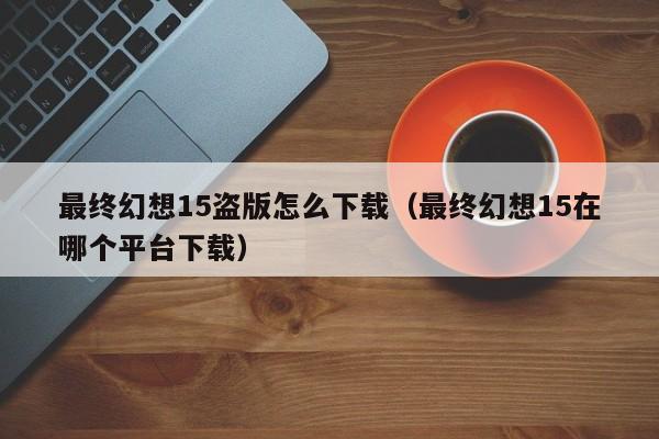 最终幻想15盗版怎么下载（最终幻想15在哪个平台下载）