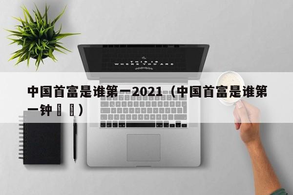中国首富是谁第一2021（中国首富是谁第一钟睒睒）