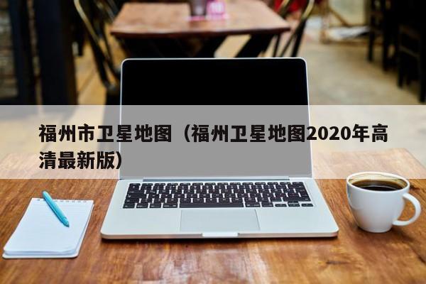 福州市卫星地图(福州卫星地图2020年高清最新版)