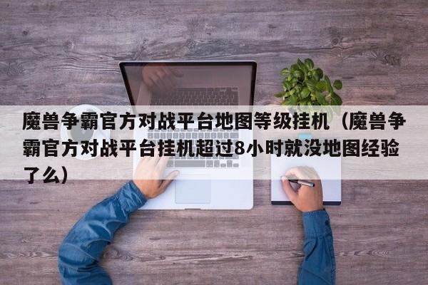 魔兽争霸官方对战平台地图等级挂机（魔兽争霸官方对战平台挂机超过8小时就没地图经验了么）