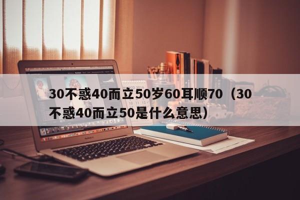 30不惑40而立50岁60耳顺70(30不惑40而立50是什么意思)