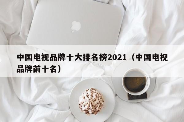 中国电视品牌十大排名榜2021（中国电视品牌前十名）